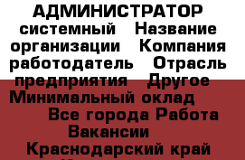 АДМИНИСТРАТОР системный › Название организации ­ Компания-работодатель › Отрасль предприятия ­ Другое › Минимальный оклад ­ 25 000 - Все города Работа » Вакансии   . Краснодарский край,Кропоткин г.